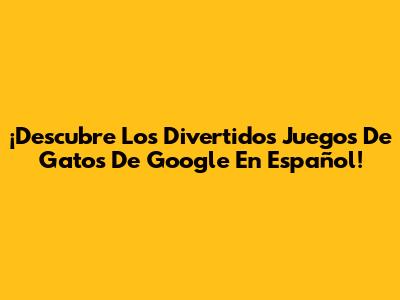 ¡Descubre Los Divertidos Juegos De Gatos De Google En Español!