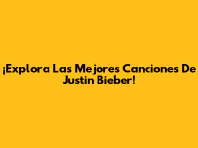 ¡Explora Las Mejores Canciones De Justin Bieber!