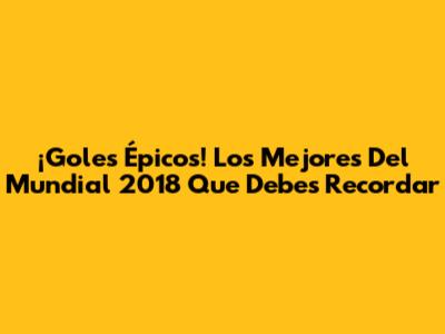 ¡Goles Épicos! Los Mejores Del Mundial 2018 Que Debes Recordar