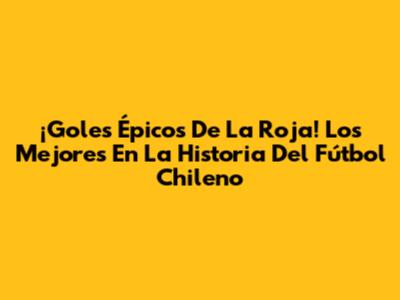 ¡Goles Épicos De La Roja! Los Mejores En La Historia Del Fútbol Chileno