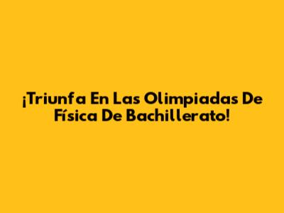 ¡Triunfa En Las Olimpiadas De Física De Bachillerato!