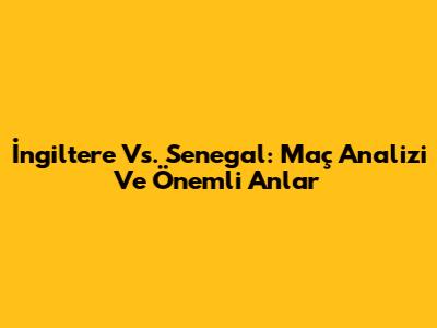 İngiltere Vs. Senegal: Maç Analizi Ve Önemli Anlar