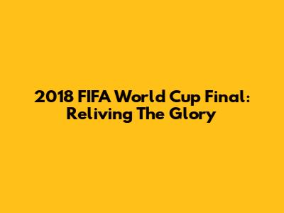 2018 FIFA World Cup Final: Reliving The Glory