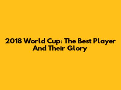 2018 World Cup: The Best Player And Their Glory
