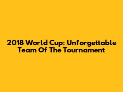 2018 World Cup: Unforgettable Team Of The Tournament