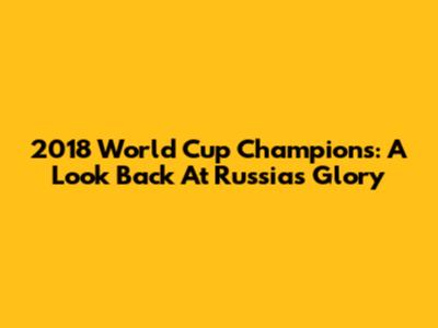 2018 World Cup Champions: A Look Back At Russia's Glory