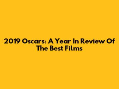 2019 Oscars: A Year In Review Of The Best Films