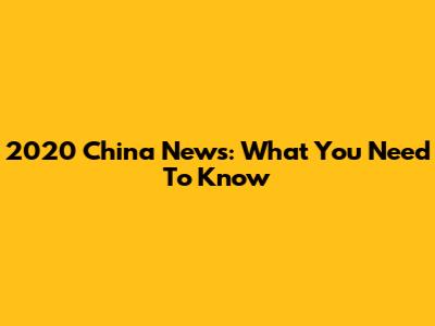 2020 China News: What You Need To Know
