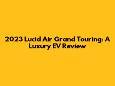 2023 Lucid Air Grand Touring: A Luxury EV Review