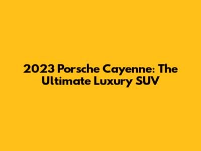2023 Porsche Cayenne: The Ultimate Luxury SUV