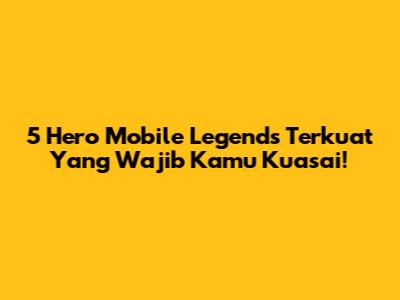 5 Hero Mobile Legends Terkuat Yang Wajib Kamu Kuasai!