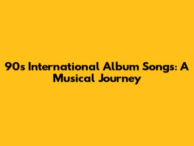 90s International Album Songs: A Musical Journey