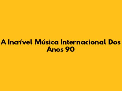 A Incrível Música Internacional Dos Anos 90