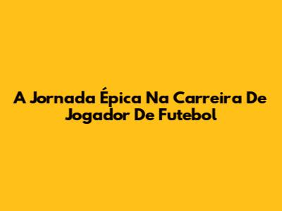 A Jornada Épica Na Carreira De Jogador De Futebol