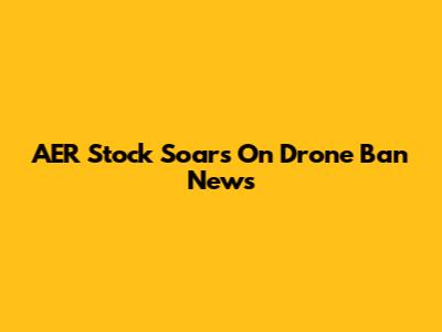 AER Stock Soars On Drone Ban News