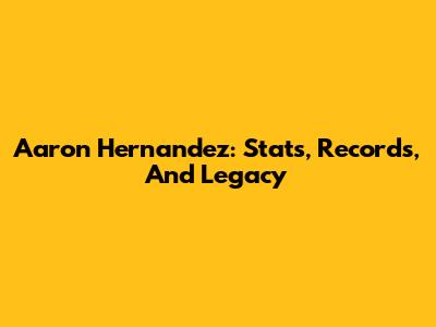 Aaron Hernandez: Stats, Records, And Legacy