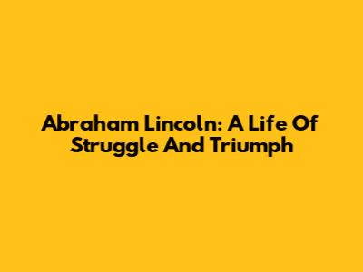 Abraham Lincoln: A Life Of Struggle And Triumph