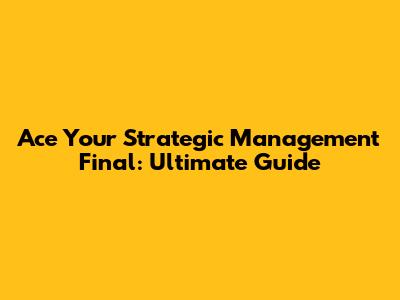 Ace Your Strategic Management Final: Ultimate Guide