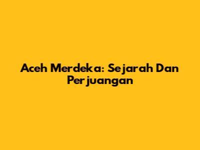 Aceh Merdeka: Sejarah Dan Perjuangan