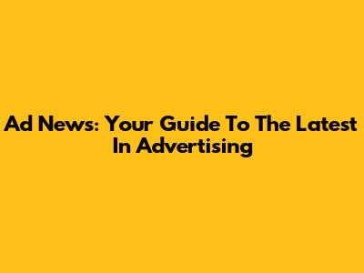 Ad News: Your Guide To The Latest In Advertising