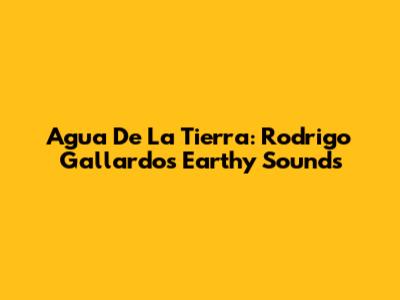 Agua De La Tierra: Rodrigo Gallardo's Earthy Sounds