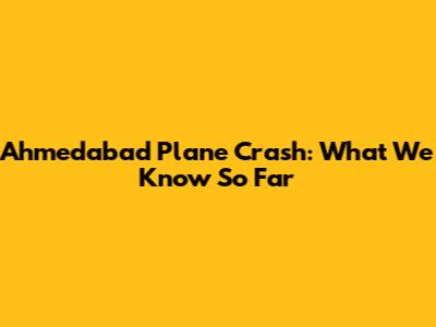 Ahmedabad Plane Crash: What We Know So Far