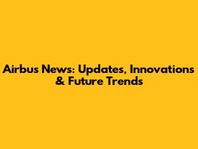 Airbus News: Updates, Innovations & Future Trends
