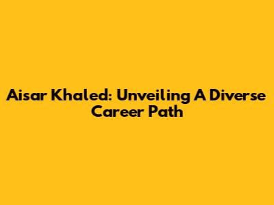 Aisar Khaled: Unveiling A Diverse Career Path