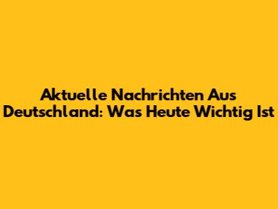 Aktuelle Nachrichten Aus Deutschland: Was Heute Wichtig Ist