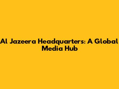 Al Jazeera Headquarters: A Global Media Hub