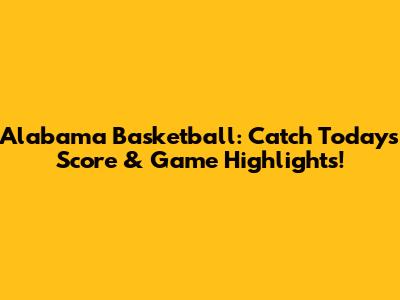 Alabama Basketball: Catch Today's Score & Game Highlights!