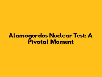 Alamogordo's Nuclear Test: A Pivotal Moment