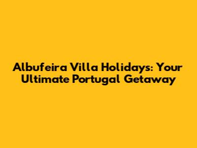 Albufeira Villa Holidays: Your Ultimate Portugal Getaway