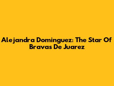 Alejandra Dominguez: The Star Of Bravas De Juarez