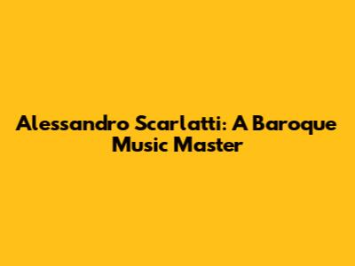 Alessandro Scarlatti: A Baroque Music Master