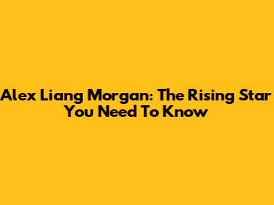 Alex Liang Morgan: The Rising Star You Need To Know