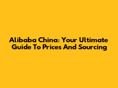 Alibaba China: Your Ultimate Guide To Prices And Sourcing