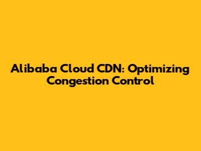 Alibaba Cloud CDN: Optimizing Congestion Control