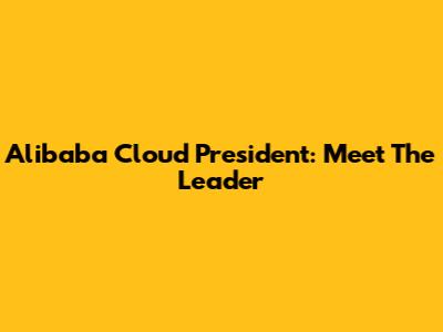 Alibaba Cloud President: Meet The Leader