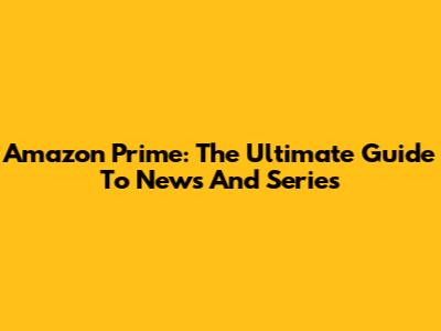 Amazon Prime: The Ultimate Guide To News And Series