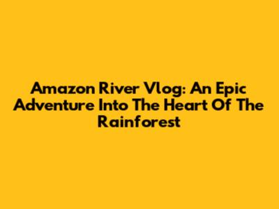 Amazon River Vlog: An Epic Adventure Into The Heart Of The Rainforest