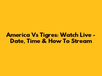 America Vs Tigres: Watch Live - Date, Time & How To Stream