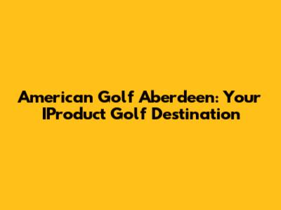 American Golf Aberdeen: Your IProduct Golf Destination