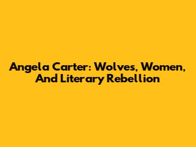 Angela Carter: Wolves, Women, And Literary Rebellion