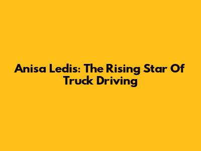 Anisa Ledis: The Rising Star Of Truck Driving