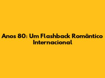 Anos 80: Um Flashback Romântico Internacional
