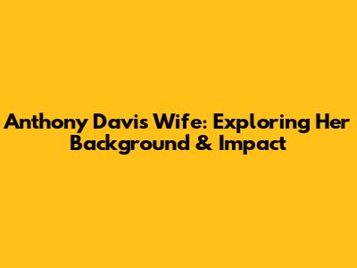 Anthony Davis' Wife: Exploring Her Background & Impact