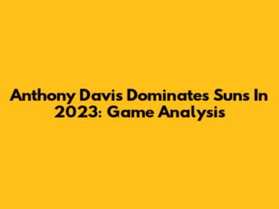 Anthony Davis Dominates Suns In 2023: Game Analysis