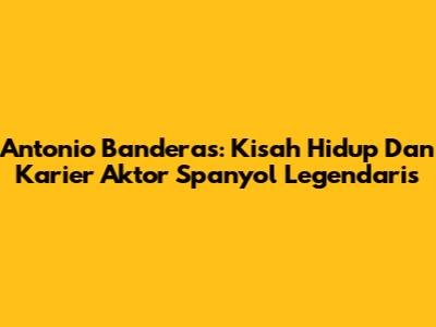 Antonio Banderas: Kisah Hidup Dan Karier Aktor Spanyol Legendaris