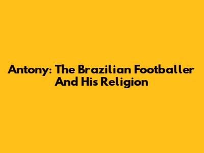 Antony: The Brazilian Footballer And His Religion